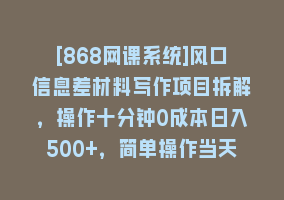 [868网课系统]风口信息差材料写作项目拆解，操作十分钟0成本日入500+，简单操作当天…868网课-868网课系统868网课系统