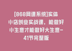 [868网课系统]实体小店创业实战课，能做好小生意才能做好大生意-41节完整版868网课-868网课系统868网课系统