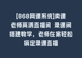 [868网课系统]卖课老师高清直播间 录课间搭建教学，老师在家轻松搞定录课直播868网课-868网课系统868网课系统