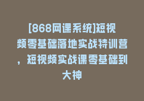 [868网课系统]短视频零基础落地实战特训营，短视频实战课零基础到大神868网课-868网课系统868网课系统