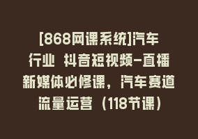 [868网课系统]汽车行业 抖音短视频-直播新媒体必修课，汽车赛道流量运营（118节课）868网课-868网课系统868网课系统