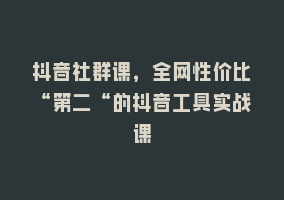 抖音社群课，全网性价比“第二“的抖音工具实战课868网课-868网课系统868网课系统