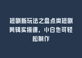 短剧新玩法之盘点类短剧剪辑实操课，小白也可轻松制作868网课-868网课系统868网课系统