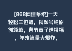 [868网课系统]一天轻松三位数，视频号纯原创领域，春节童子送祝福，年末流量大爆炸，868网课-868网课系统868网课系统