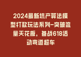 2024最新坑产算法模型打款玩法系列-突破流量天花板，备战618活动弯道超车868网课-868网课系统868网课系统