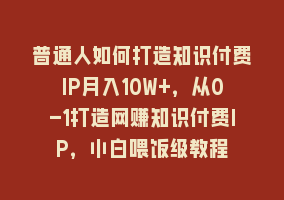 普通人如何打造知识付费IP月入10W+，从0-1打造网赚知识付费IP，小白喂饭级教程868网课-868网课系统868网课系统