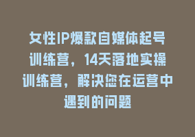 女性IP爆款自媒体起号训练营，14天落地实操训练营，解决您在运营中遇到的问题868网课-868网课系统868网课系统