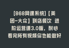 [868网课系统]【美团-大众】到店餐饮 进阶运营课3.0版，耐心看完所有视频你也能做好运营868网课-868网课系统868网课系统