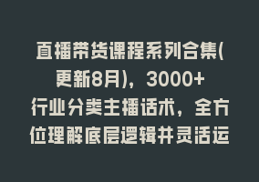 直播带货课程系列合集(更新8月)，3000+行业分类主播话术，全方位理解底层逻辑并灵活运用868网课-868网课系统868网课系统