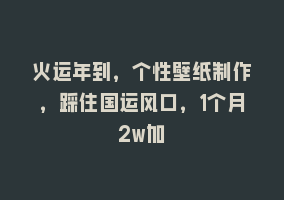 火运年到，个性壁纸制作，踩住国运风口，1个月2w加868网课-868网课系统868网课系统