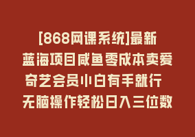 [868网课系统]最新蓝海项目咸鱼零成本卖爱奇艺会员小白有手就行 无脑操作轻松日入三位数868网课-868网课系统868网课系统