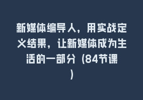 新媒体编导人，用实战定义结果，让新媒体成为生活的一部分 (84节课)868网课-868网课系统868网课系统