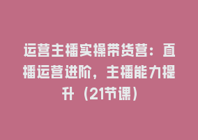 运营主播实操带货营：直播运营进阶，主播能力提升（21节课）868网课-868网课系统868网课系统