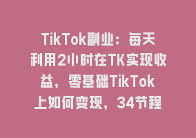 TikTok副业：每天利用2小时在TK实现收益，零基础TikTok上如何变现，34节程868网课-868网课系统868网课系统