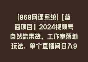 [868网课系统]【蓝海项目】2024视频号自然流带货，工作室落地玩法，单个直播间日入9000+868网课-868网课系统868网课系统