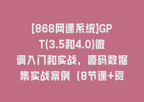 [868网课系统]GPT(3.5和4.0)微调入门和实战，源码数据集实战案例（8节课+资料）868网课-868网课系统868网课系统