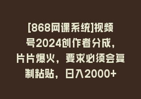 [868网课系统]视频号2024创作者分成，片片爆火，要求必须会复制粘贴，日入2000+868网课-868网课系统868网课系统