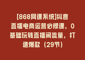 [868网课系统]抖音直播电商运营必修课，0基础玩转直播间流量，打造爆款（29节）868网课-868网课系统868网课系统