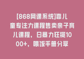 [868网课系统]靠儿童专注力课程售卖亲子育儿课程，日暴力狂揽1000+，喂饭手册分享868网课-868网课系统868网课系统