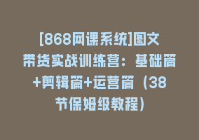 [868网课系统]图文带货实战训练营：基础篇+剪辑篇+运营篇（38节保姆级教程）868网课-868网课系统868网课系统