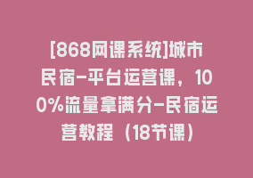 [868网课系统]城市民宿-平台运营课，100%流量拿满分-民宿运营教程（18节课）868网课-868网课系统868网课系统