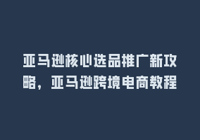 亚马逊核心选品推广新攻略，亚马逊跨境电商教程868网课-868网课系统868网课系统