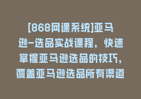 [868网课系统]亚马逊-选品实战课程，快速掌握亚马逊选品的技巧，覆盖亚马逊选品所有渠道868网课-868网课系统868网课系统