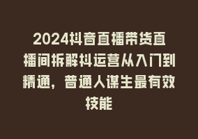 2024抖音直播带货直播间拆解抖运营从入门到精通，普通人谋生最有效技能868网课-868网课系统868网课系统