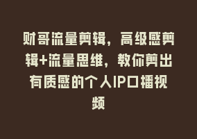 财哥流量剪辑，高级感剪辑+流量思维，教你剪出有质感的个人IP口播视频868网课-868网课系统868网课系统