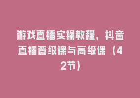 游戏直播实操教程，抖音直播晋级课与高级课（42节）868网课-868网课系统868网课系统