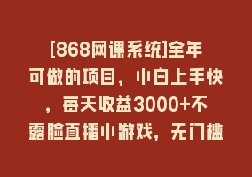 [868网课系统]全年可做的项目，小白上手快，每天收益3000+不露脸直播小游戏，无门槛，…868网课-868网课系统868网课系统