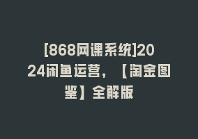 [868网课系统]2024闲鱼运营，【淘金图鉴】全解版868网课-868网课系统868网课系统