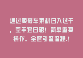 通过卖豪车素材日入过千，空手套白狼！简单重复操作，全套引流流程.！868网课-868网课系统868网课系统