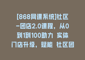 [868网课系统]社区-团店2.0课程，从0到1到100助力 实体门店升级，赋能 社区团购创业868网课-868网课系统868网课系统