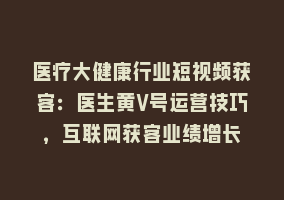 医疗大健康行业短视频获客：医生黄V号运营技巧，互联网获客业绩增长868网课-868网课系统868网课系统