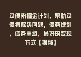 负债粉掘金计划，帮助负债者解决问题，债务规划，债务重组，最好的变现方式【揭秘】868网课-868网课系统868网课系统