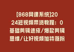 [868网课系统]2024短视频带货教程：0基础剪辑速成/爆款剪辑思维/让好视频加持涨粉带货868网课-868网课系统868网课系统