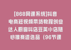 [868网课系统]抖音电商短视频带货教程创业达人橱窗抖店豆荚小店随心推赛道选品（96节课）868网课-868网课系统868网课系统