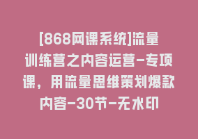 [868网课系统]流量训练营之内容运营-专项课，用流量思维策划爆款内容-30节-无水印868网课-868网课系统868网课系统