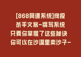 [868网课系统]终极 杀手文案-撰写系统 只要你掌握了这些秘诀 你可以在沙漠里卖沙子-42节868网课-868网课系统868网课系统