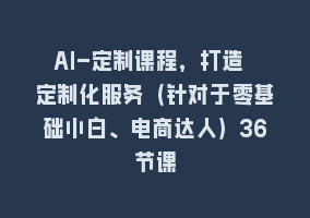 AI-定制课程，打造 定制化服务（针对于零基础小白、电商达人）36节课868网课-868网课系统868网课系统