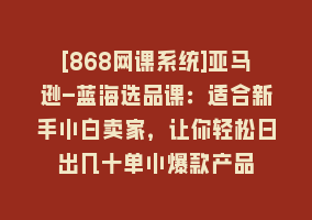 [868网课系统]亚马逊-蓝海选品课：适合新手小白卖家，让你轻松日出几十单小爆款产品868网课-868网课系统868网课系统