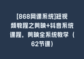 [868网课系统]短视频教程之剪映+抖音系统课程，剪映全系统教学（62节课）868网课-868网课系统868网课系统