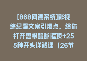 [868网课系统]影视综纪漫文案引爆点，给你打开思维醍醐灌顶+255种开头详解课（26节）868网课-868网课系统868网课系统