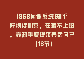 [868网课系统]知乎好物特训营，在家不上班，靠知乎变现来养活自己（16节）868网课-868网课系统868网课系统