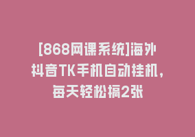 [868网课系统]海外抖音TK手机自动挂机，每天轻松搞2张868网课-868网课系统868网课系统