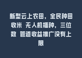 新型云上农田，全民种田收米 无人机播种，三位数 管道收益推广没有上限868网课-868网课系统868网课系统