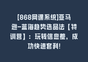 [868网课系统]亚马逊-蓝海趋势选品法【特训营】：玩转信息差，成功快速套利!868网课-868网课系统868网课系统