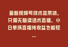 最新视频号技术流带货，只需无脑读话术直播，小白单场直播纯收益也能轻…868网课-868网课系统868网课系统