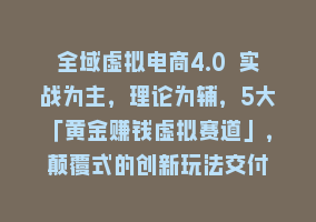 全域虚拟电商4.0 实战为主，理论为辅，5大「黄金赚钱虚拟赛道」，颠覆式的创新玩法交付868网课-868网课系统868网课系统